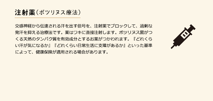 注射薬(ボツリヌス療法) 交感神経から伝達される汗を出す信号を、注射薬でブロックして、過剰な発汗を抑える治療法です。薬はワキに直接注射します。ボツリヌス菌がつくる天然のタンパク質を有効成分とするお薬がつかわれます。『どれくらい汗が気になるか』『どれくらい日常生活に支障があるか』といった基準によって、健康保険が適用される場合があります。