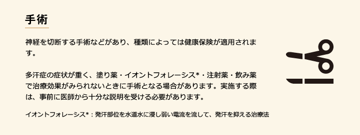 手術 神経を切断する手術などがあり、種類によっては健康保険が適用されます。多汗症の症状が重く、塗り薬・イオントフォレーシス*・注射薬・飲み薬で治療効果がみられないときに手術となる場合があります。実施する際は、事前に医師から十分な説明を受ける必要があります。 イオントフォレーシス*：発汗部位を水道水に浸し弱い電流を流して、発汗を抑える治療法