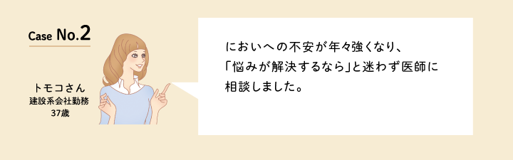 Case No.2 においへの不安が年々強くなり、「悩みが解決するなら」と迷わず医師に相談しました。（建設系会社勤務の37歳　トモコさん）口コミを見る