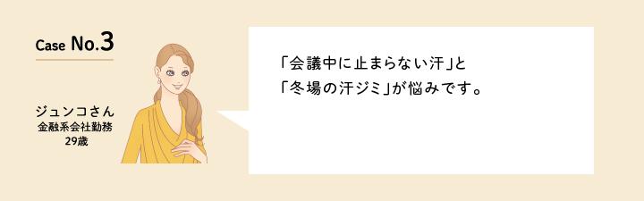 Case No.3 「会議中に止まらない汗」と「冬場の汗ジミ」が悩みです。（金融系会社勤務の29歳　ジュンコさん）口コミを見る