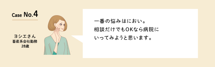 Case No.4 一番の悩みはにおい。相談だけでもOKなら病院にいってみようと思います。（畜産系会社勤務の28歳　ヨシエさん）口コミを見る