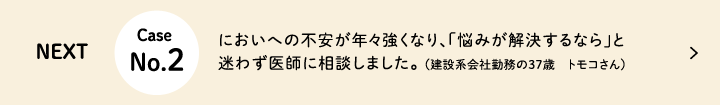 Next Case No.2 においへの不安が年々強くなり、「悩みが解決するなら」と迷わず医師に相談しました。(建設系会社勤務の37歳 トモコさん
