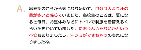 思春期のころから気になり始めて、自分は人より汗の量が多いと感じていました。高校生のころは、夏になると毎日、お昼休みなどにトイレで制服を着替えるくらい汗をかいていました。におうんじゃないかという不安もありましたし、汗ジミができちゃうのも気になりましたね。
