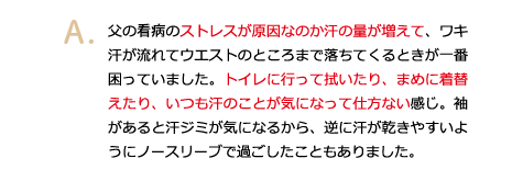 父の闘病のストレスが原因なのか汗の量が増えて、ワキ汗が流れてウエストのところまで落ちてくるときが一番困っていました。トイレに行って拭いたり、まめに着替えたり、いつも汗のことが気になって仕方ない感じ。袖があると汗ジミが気になるから、逆に汗が乾きやすいようにノースリーブで過ごしたこともありました。
