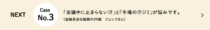 Next Case No.3 「会議中に止まらない汗」と「冬場の汗ジミ」が悩みです。(金融系会社勤務の29歳 ジュンコさん)