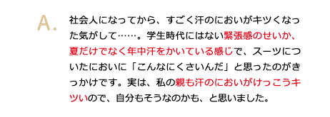 社会人になってから、すごく汗のにおいがキツくなった気がして……。学生時代にはない緊張感のせいか、夏だけでなく年中汗をかいている感じで、スーツについたにおいに「こんなにくさいんだ」と思ったのがきっかけです。実は、私の親も汗のにおいがけっこうキツいので、自分もそうなのかも、と思いました。