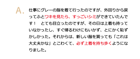 仕事にグレーの服を着て行ったのですが、外回りから戻ってふとワキを見たら、すっごいシミができていたんです！　とても目立ったのですが、その日は上着も持っていなかったし、すぐ帰るわけにもいかず、とにかく恥ずかしかった。それからは、新しい服を買っても「これは大丈夫かな」とこわくて、必ず上着を持ち歩くようになりました。