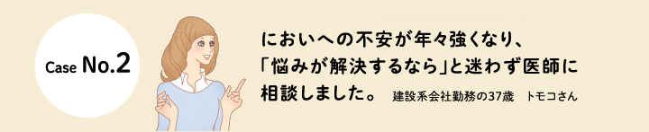 口コミCase No.2 においへの不安が年々強くなり、「悩みが解決するなら」と迷わず医師に相談しました。
