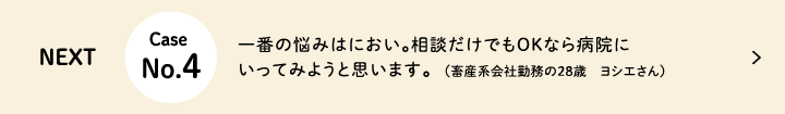 Next Case No.4 一番の悩みはにおい。相談だけでもOKなら病院にいってみようと思います（畜産系会社勤務の28歳　ヨシエさん）