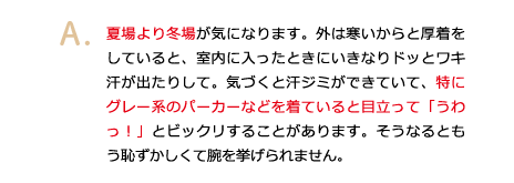 夏場より冬場が気になります。外は寒いからと厚着をしていると、室内に入ったときにいきなりドッとワキ汗が出たりして。気づくと汗ジミができていて、特にグレー系のパーカーなどを着ていると目立って「うわっ！」とビックリすることがあります。そうなるともう恥ずかしくて腕を挙げられません。