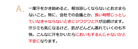 一度汗をかき始めると、相当涼しくならないとおさまらないこと。特に、会社での会議とか、長い時間じっとしていなきゃならないときにジワジワと汗が出続けます。汗ジミも気になるけど、肌がどんどん蒸れていくのも不快。こんなに汗をかいたらにおいもするんじゃないかと不安になります。