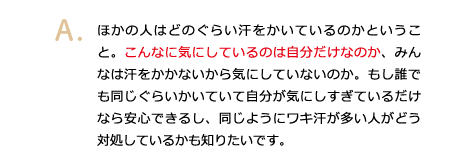 ほかの人はどのぐらい汗をかいているのかということ。こんなに気にしているのは自分だけなのか、みんなは汗をかかないから気にしていないのか。もし誰でも同じぐらいかいていて自分が気にしすぎているだけなら安心できるし、同じようにワキ汗が多い人がどう対処しているかも知りたいです。