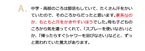 中学・高校のころは部活もしていて、たくさん汗をかいていたので、そのころからだったと思います。家系なのか、もともと汗をかきやすいほうでした。母も子どものころから気を遣ってくれて、「スプレーを使いなさい」とか、「帰ったらすぐシャワーを浴びなさい」などと、ずっと言われていた覚えがあります。