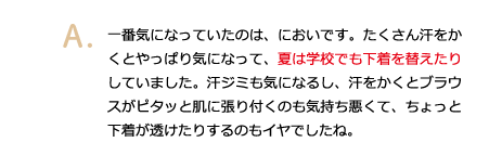 一番気になっていたのは、においです。たくさん汗をかくとやっぱり気になって、夏は学校でも下着を替えたりしていました。汗ジミも気になるし、汗をかくとブラウスがピタッと肌に張り付くのも気持ち悪くて、ちょっと下着が透けたりするのもイヤでしたね。