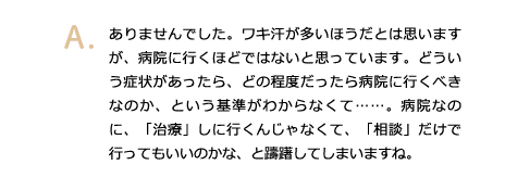 ありませんでした。ワキ汗が多いほうだとは思いますが、病院に行くほどではないと思っています。どういう症状があったら、どの程度だったら病院に行くべきなのか、という基準がわからなくて……。病院なのに、「治療」しに行くんじゃなくて、「相談」だけで行ってもいいのかな、と躊躇してしまいますね。