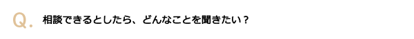 相談できるとしたら、どんなことを聞きたい？