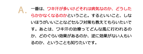 一番は、ワキ汗が多いけどそれは病気なのか、どうしたらかかなくなるのかということ。するといいこと、しないほうがいいことなどセルフ対策も教えてもらいたいです。あとは、ワキ汗の治療ってどんな風に行われるのか、どのぐらい効果があるのか、逆に効果がない人もいるのか、ということも知りたいです。