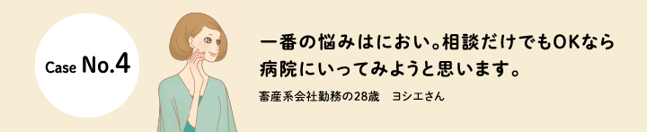 口コミCase No.4 一番の悩みはにおい。相談だけでもOKなら病院にいってみようと思います。