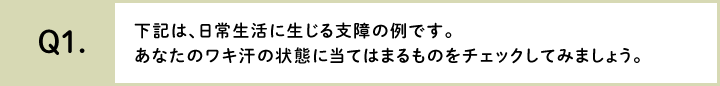 下記は、日常生活に生じる支障の例です。あなたのワキ汗の状態に当てはまるものをチェックしてみましょう。