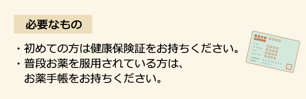 必要なもの 初めての方は健康保険証をお持ちください。 普段お薬を服用されている方は、お薬手帳をお持ちください。