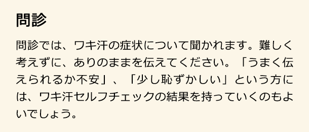 問診 問診では、ワキ汗の症状について聞かれます。難しく考えずに、ありのままを伝えてください。「うまく伝えられるか不安」、「少し恥ずかしい」という方には、ワキ汗セルフチェックの結果を持っていくのもよいでしょう。