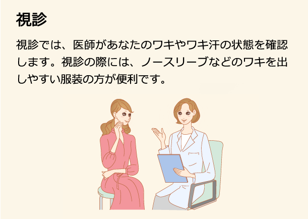 視診 視診では、医師があなたのワキやワキ汗の状態を確認します。視診の際には、ノースリーブなどのワキを出しやすい服装の方が便利です。