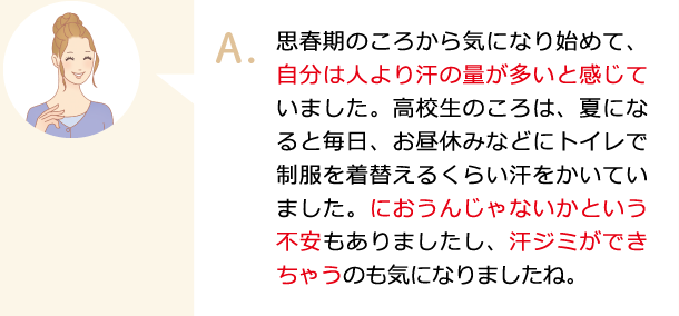 思春期のころから気になり始めて、自分は人より汗の量が多いと感じていました。高校生のころは、夏になると毎日、お昼休みなどにトイレで制服を着替えるくらい汗をかいていました。におうんじゃないかという不安もありましたし、汗ジミができちゃうのも気になりましたね。