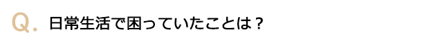 日常生活で困っていたことは？