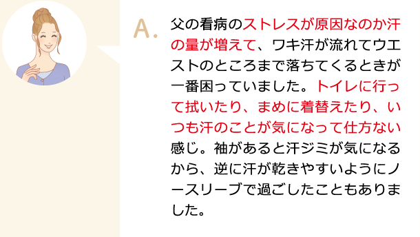 父の闘病のストレスが原因なのか汗の量が増えて、ワキ汗が流れてウエストのところまで落ちてくるときが一番困っていました。トイレに行って拭いたり、まめに着替えたり、いつも汗のことが気になって仕方ない感じ。袖があると汗ジミが気になるから、逆に汗が乾きやすいようにノースリーブで過ごしたこともありました。