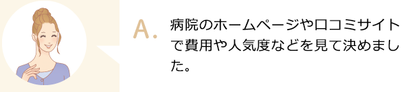 病院のホームページや口コミサイトで費用や人気度などを見て決めました。