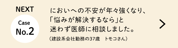 NEXT Case No.2 においへの不安が年々強くなり、「悩みが解決するなら」と迷わず医師に相談しました。（建設系会社勤務の37歳　トモコさん）