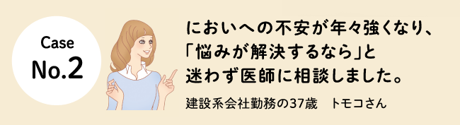 Case No.2 においへの不安が年々強くなり、「悩みが解決するなら」と迷わず医師に相談しました。建設系会社勤務の37歳　トモコさん