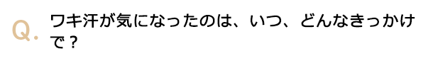 ワキ汗が気になったのは、いつ、どんなきっかけで？