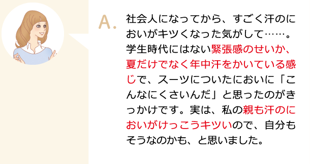 社会人になってから、すごく汗のにおいがキツくなった気がして……。学生時代にはない緊張感のせいか、夏だけでなく年中汗をかいている感じで、スーツについたにおいに「こんなにくさいんだ」と思ったのがきっかけです。実は、私の親も汗のにおいがけっこうキツいので、自分もそうなのかも、と思いました。