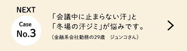 NEXT Case No.3 「会議中に止まらない汗」と「冬場の汗ジミ」が悩みです。（金融系会社勤務の29歳　ジュンコさん）