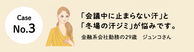 Case No.3 「会議中に止まらない汗」と「冬場の汗ジミ」が悩みです。金融系会社勤務の29歳　ジュンコさん