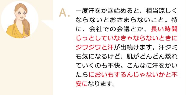 一度汗をかき始めると、相当涼しくならないとおさまらないこと。特に、会社での会議とか、長い時間じっとしていなきゃならないときにジワジワと汗が出続けます。汗ジミも気になるけど、肌がどんどん蒸れていくのも不快。こんなに汗をかいたらにおいもするんじゃないかと不安になります。
