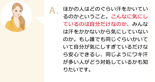 ほかの人はどのぐらい汗をかいているのかということ。こんなに気にしているのは自分だけなのか、みんなは汗をかかないから気にしていないのか。もし誰でも同じぐらいかいていて自分が気にしすぎているだけなら安心できるし、同じようにワキ汗が多い人がどう対処しているかも知りたいです。