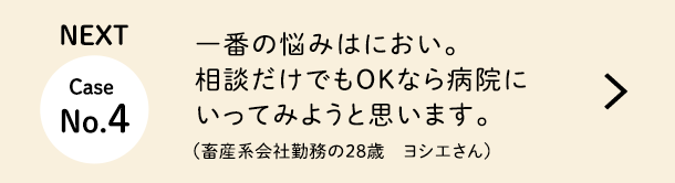 NEXT Case No.4 一番の悩みはにおい。相談だけでもOKなら病院にいってみようと思います。（畜産系会社勤務の28歳　ヨシエさん）
