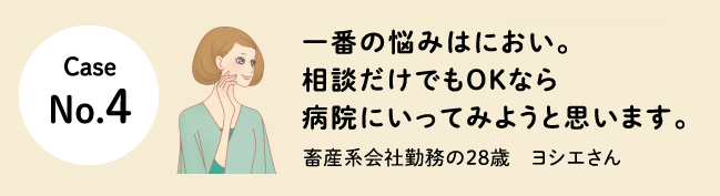 Case No.4 一番の悩みはにおい。相談だけでもOKなら病院にいってみようと思います。畜産系会社勤務の28歳　ヨシエさん
