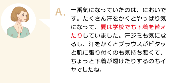 一番気になっていたのは、においです。たくさん汗をかくとやっぱり気になって、夏は学校でも下着を替えたりしていました。汗ジミも気になるし、汗をかくとブラウスがピタッと肌に張り付くのも気持ち悪くて、ちょっと下着が透けたりするのもイヤでしたね。