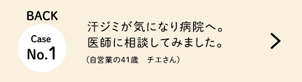 Back Case No.1 汗ジミが気になり病院へ。医師に相談し、安心して治療を受けられました。（自営業の41歳　チエさん）