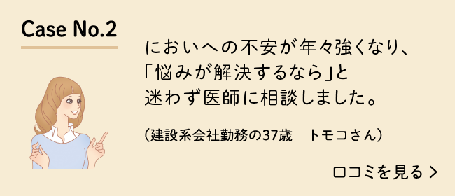 Case No.2 においへの不安が年々強くなり、「悩みが解決するなら」と迷わず医師に相談しました。（建設系会社勤務の37歳　トモコさん）口コミを見る