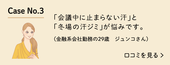 Case No.3 「会議中に止まらない汗」と「冬場の汗ジミ」が悩みです。（金融系会社勤務の29歳　ジュンコさん）口コミを見る