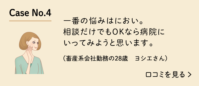 Case No.4 一番の悩みはにおい。相談だけでもOKなら病院にいってみようと思います。（畜産系会社勤務の28歳　ヨシエさん）口コミを見る