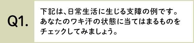 下記は、日常生活に生じる支障の例です。あなたのワキ汗の状態に当てはまるものをチェックしてみましょう。